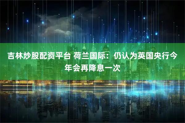 吉林炒股配资平台 荷兰国际：仍认为英国央行今年会再降息一次