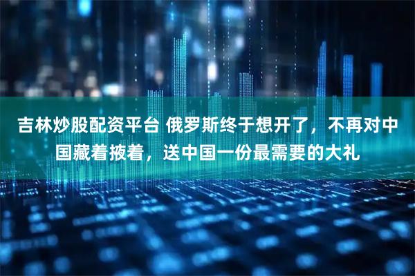 吉林炒股配资平台 俄罗斯终于想开了，不再对中国藏着掖着，送中国一份最需要的大礼
