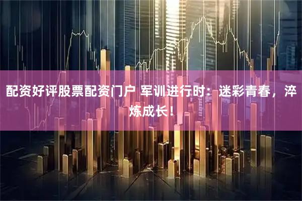 配资好评股票配资门户 军训进行时：迷彩青春，淬炼成长！