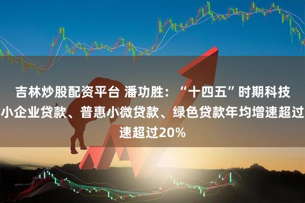 吉林炒股配资平台 潘功胜：“十四五”时期科技型中小企业贷款、普惠小微贷款、绿色贷款年均增速超过20%