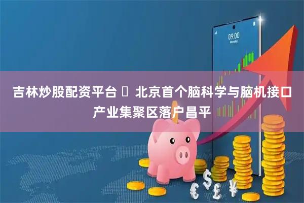 吉林炒股配资平台 ​北京首个脑科学与脑机接口产业集聚区落户昌平