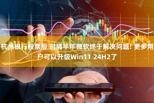 杭州银行股票股 时隔半年微软终于解决问题! 更多用户可以升级Win11 24H2了