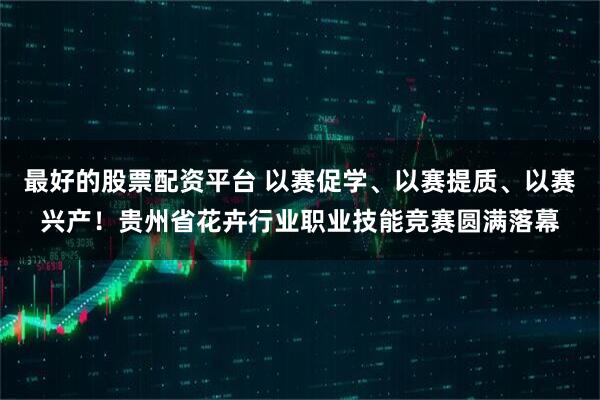 最好的股票配资平台 以赛促学、以赛提质、以赛兴产！贵州省花卉行业职业技能竞赛圆满落幕