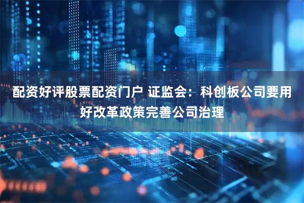 配资好评股票配资门户 证监会：科创板公司要用好改革政策完善公司治理