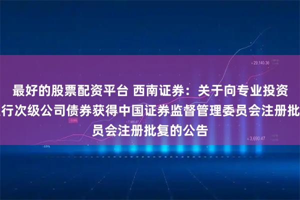 最好的股票配资平台 西南证券：关于向专业投资者公开发行次级公司债券获得中国证券监督管理委员会注册批复的公告
