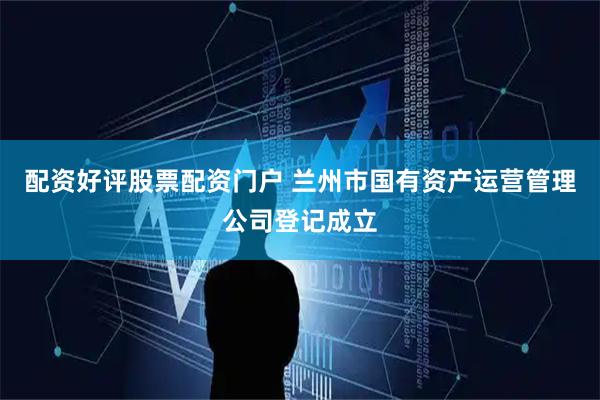 配资好评股票配资门户 兰州市国有资产运营管理公司登记成立