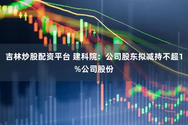 吉林炒股配资平台 建科院：公司股东拟减持不超1%公司股份