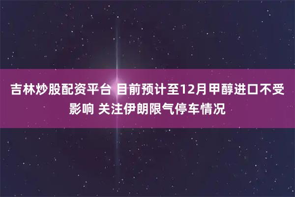 吉林炒股配资平台 目前预计至12月甲醇进口不受影响 关注伊朗限气停车情况