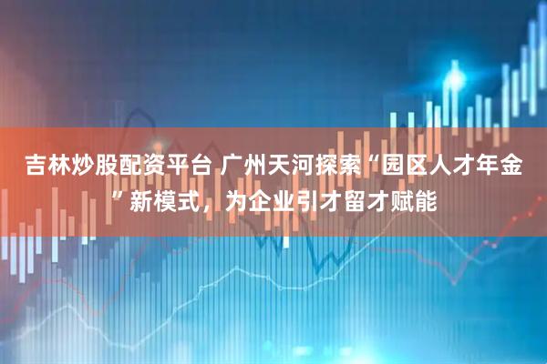 吉林炒股配资平台 广州天河探索“园区人才年金”新模式，为企业引才留才赋能