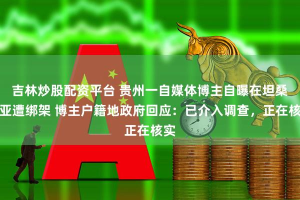 吉林炒股配资平台 贵州一自媒体博主自曝在坦桑尼亚遭绑架 博主户籍地政府回应：已介入调查，正在核实