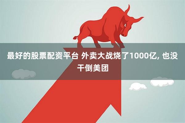 最好的股票配资平台 外卖大战烧了1000亿, 也没干倒美团