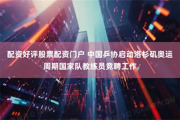 配资好评股票配资门户 中国乒协启动洛杉矶奥运周期国家队教练员竞聘工作