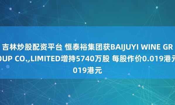吉林炒股配资平台 恒泰裕集团获BAIJUYI WINE GROUP CO.,LIMITED增持5740万股 每股作价0.019港元