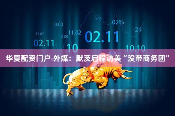 华夏配资门户 外媒：默茨启程访美“没带商务团”