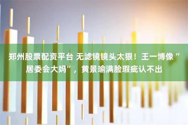 郑州股票配资平台 无滤镜镜头太狠！王一博像“居委会大妈”，黄景瑜满脸瑕疵认不出
