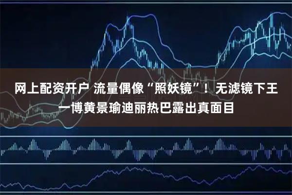 网上配资开户 流量偶像“照妖镜”！无滤镜下王一博黄景瑜迪丽热巴露出真面目