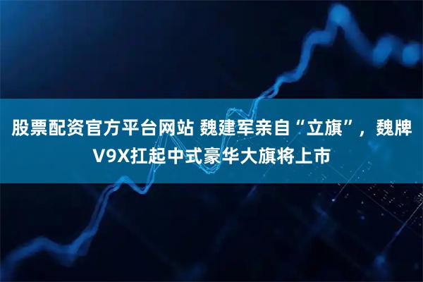 股票配资官方平台网站 魏建军亲自“立旗”，魏牌V9X扛起中式豪华大旗将上市