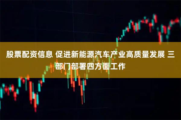 股票配资信息 促进新能源汽车产业高质量发展 三部门部署四方面工作