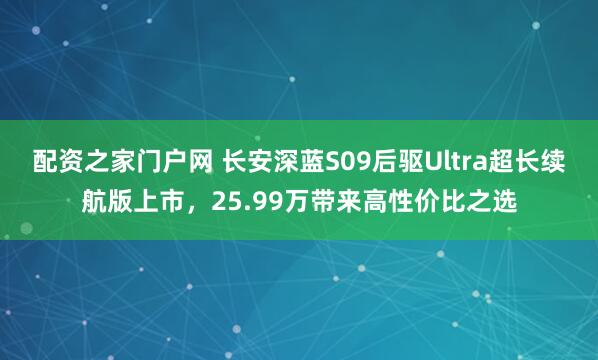 配资之家门户网 长安深蓝S09后驱Ultra超长续航版上市，25.99万带来高性价比之选