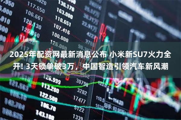 2025年配资网最新消息公布 小米新SU7火力全开! 3天锁单破3万，中国智造引领汽车新风潮