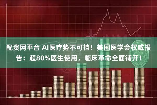 配资网平台 AI医疗势不可挡！美国医学会权威报告：超80%医生使用，临床革命全面铺开！