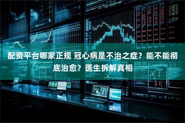 配资平台哪家正规 冠心病是不治之症？能不能彻底治愈？医生拆解真相