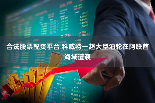 合法股票配资平台 科威特一超大型油轮在阿联酋海域遭袭