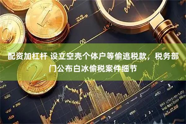 配资加杠杆 设立空壳个体户等偷逃税款，税务部门公布白冰偷税案件细节