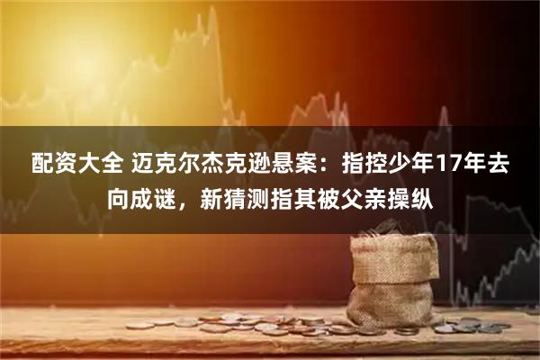 配资大全 迈克尔杰克逊悬案：指控少年17年去向成谜，新猜测指其被父亲操纵