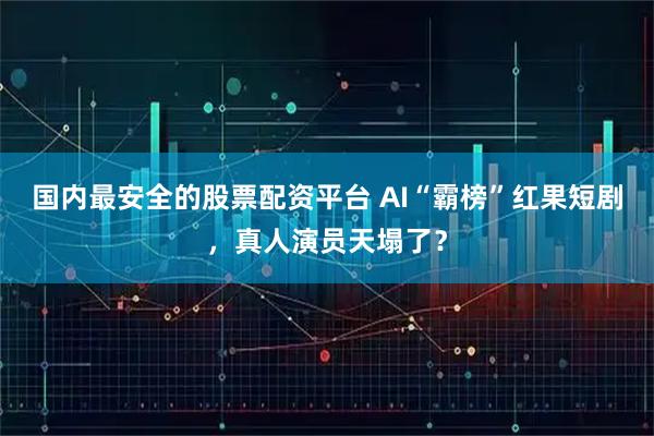 国内最安全的股票配资平台 AI“霸榜”红果短剧，真人演员天塌了？