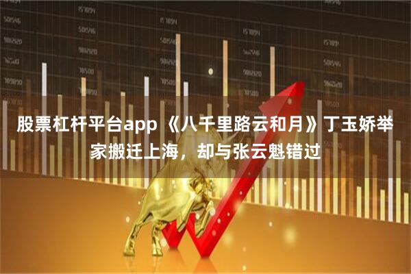 股票杠杆平台app 《八千里路云和月》丁玉娇举家搬迁上海，却与张云魁错过
