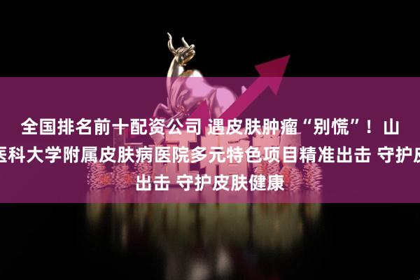 全国排名前十配资公司 遇皮肤肿瘤“别慌”！山东第一医科大学附属皮肤病医院多元特色项目精准出击 守护皮肤健康