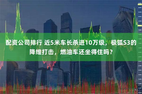 配资公司排行 近5米车长杀进10万级，极狐S3的降维打击，燃油车还坐得住吗？