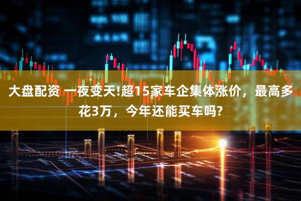 大盘配资 一夜变天!超15家车企集体涨价，最高多花3万，今年还能买车吗?
