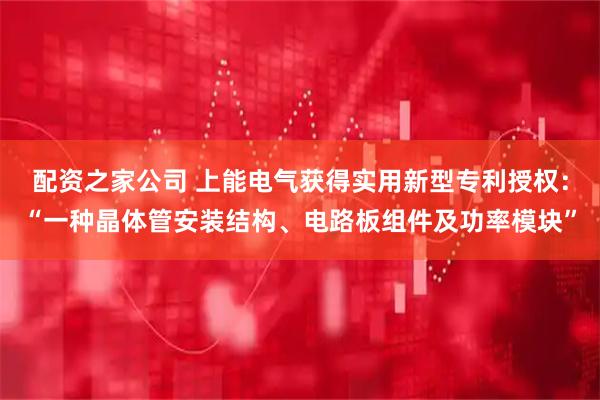 配资之家公司 上能电气获得实用新型专利授权：“一种晶体管安装结构、电路板组件及功率模块”