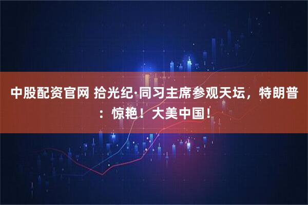 中股配资官网 拾光纪·同习主席参观天坛，特朗普：惊艳！大美中国！