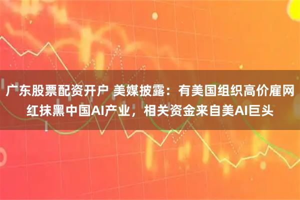 广东股票配资开户 美媒披露：有美国组织高价雇网红抹黑中国AI产业，相关资金来自美AI巨头