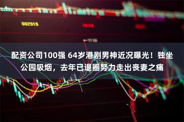 配资公司100强 64岁港剧男神近况曝光！独坐公园吸烟，去年已退圈努力走出丧妻之痛