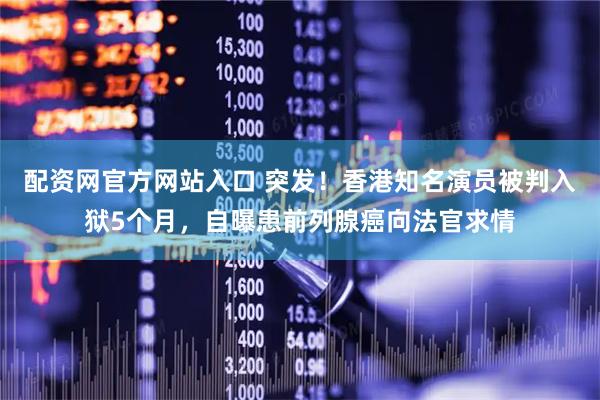 配资网官方网站入口 突发！香港知名演员被判入狱5个月，自曝患前列腺癌向法官求情