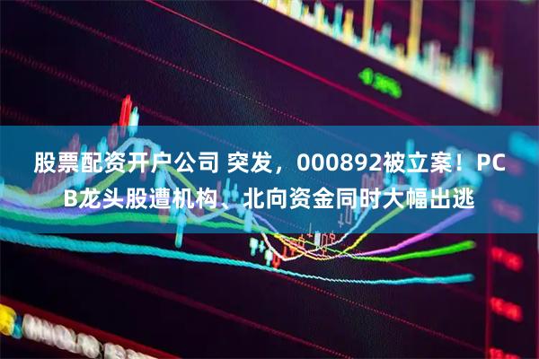 股票配资开户公司 突发，000892被立案！PCB龙头股遭机构、北向资金同时大幅出逃