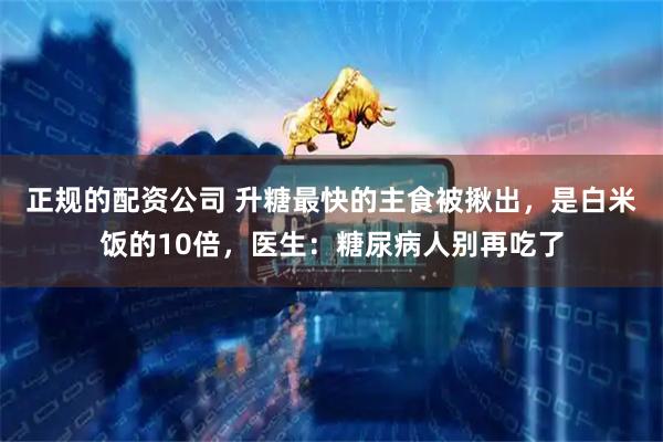 正规的配资公司 升糖最快的主食被揪出，是白米饭的10倍，医生：糖尿病人别再吃了