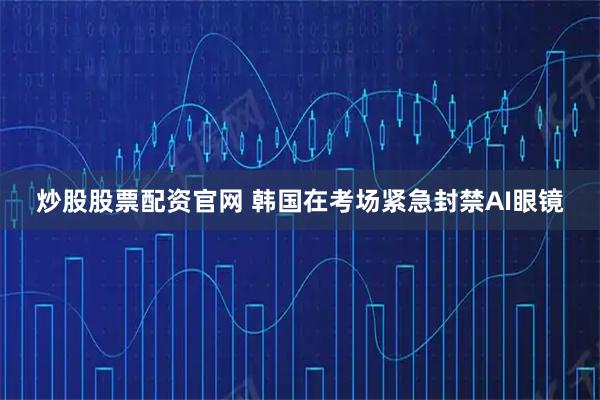 炒股股票配资官网 韩国在考场紧急封禁AI眼镜