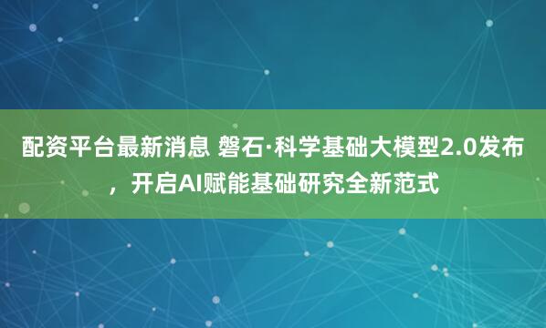 配资平台最新消息 磐石·科学基础大模型2.0发布，开启AI赋能基础研究全新范式