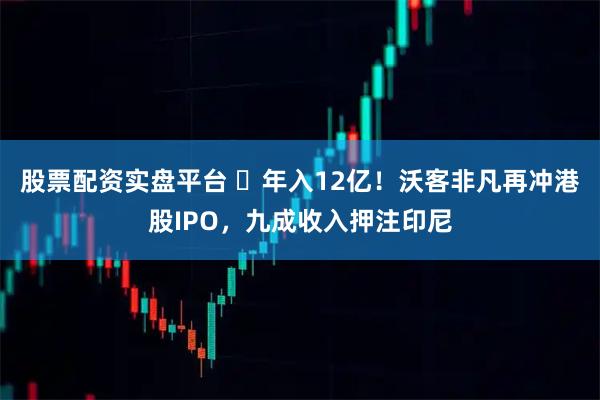 股票配资实盘平台 ​年入12亿！沃客非凡再冲港股IPO，九成收入押注印尼
