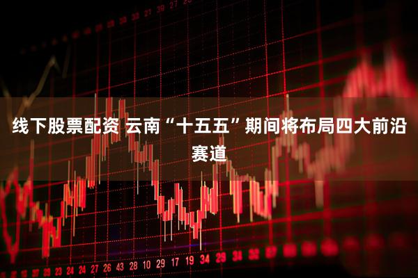 线下股票配资 云南“十五五”期间将布局四大前沿赛道